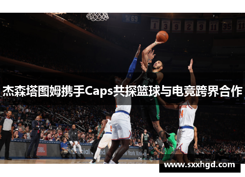 杰森塔图姆携手Caps共探篮球与电竞跨界合作