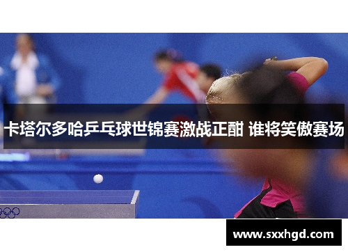 卡塔尔多哈乒乓球世锦赛激战正酣 谁将笑傲赛场