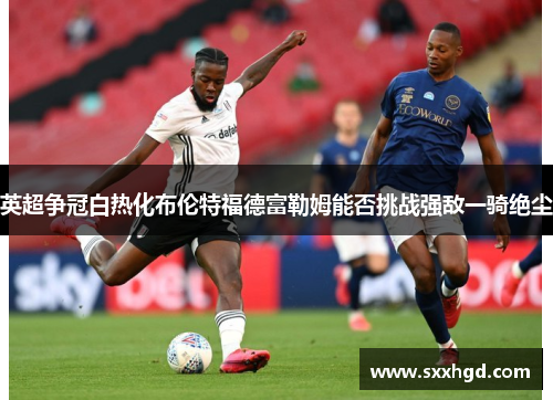 英超争冠白热化布伦特福德富勒姆能否挑战强敌一骑绝尘